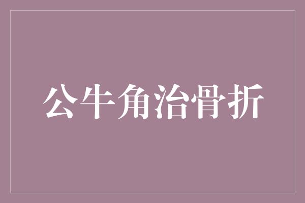 药用价值！公牛角治骨折，力证坚毅与恢复力的完美结合！