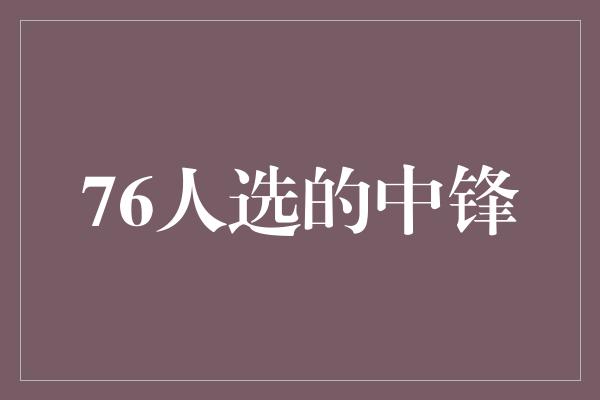 鼓舞!76人选的中锋 引领未来的篮球巨星