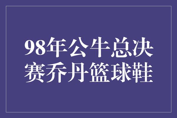 公牛队！时光倒流，重温乔丹辉煌——98年公牛总决赛乔丹篮球鞋