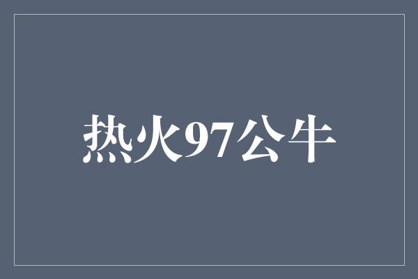 公牛队!火热的较量!热火97:公牛,谁能够夺得胜利?