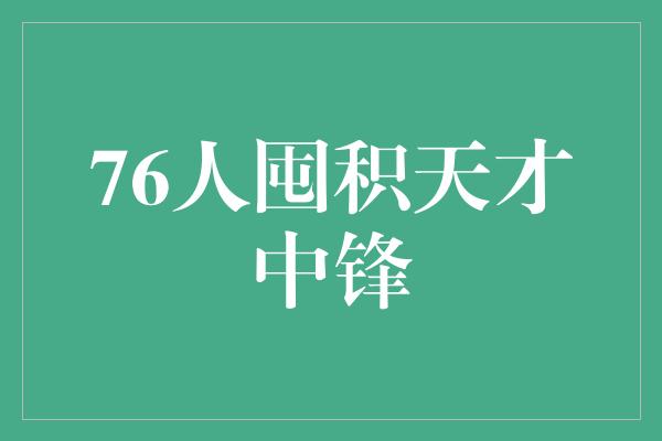 囤积！76人囤积天才中锋，迈向辉煌未来